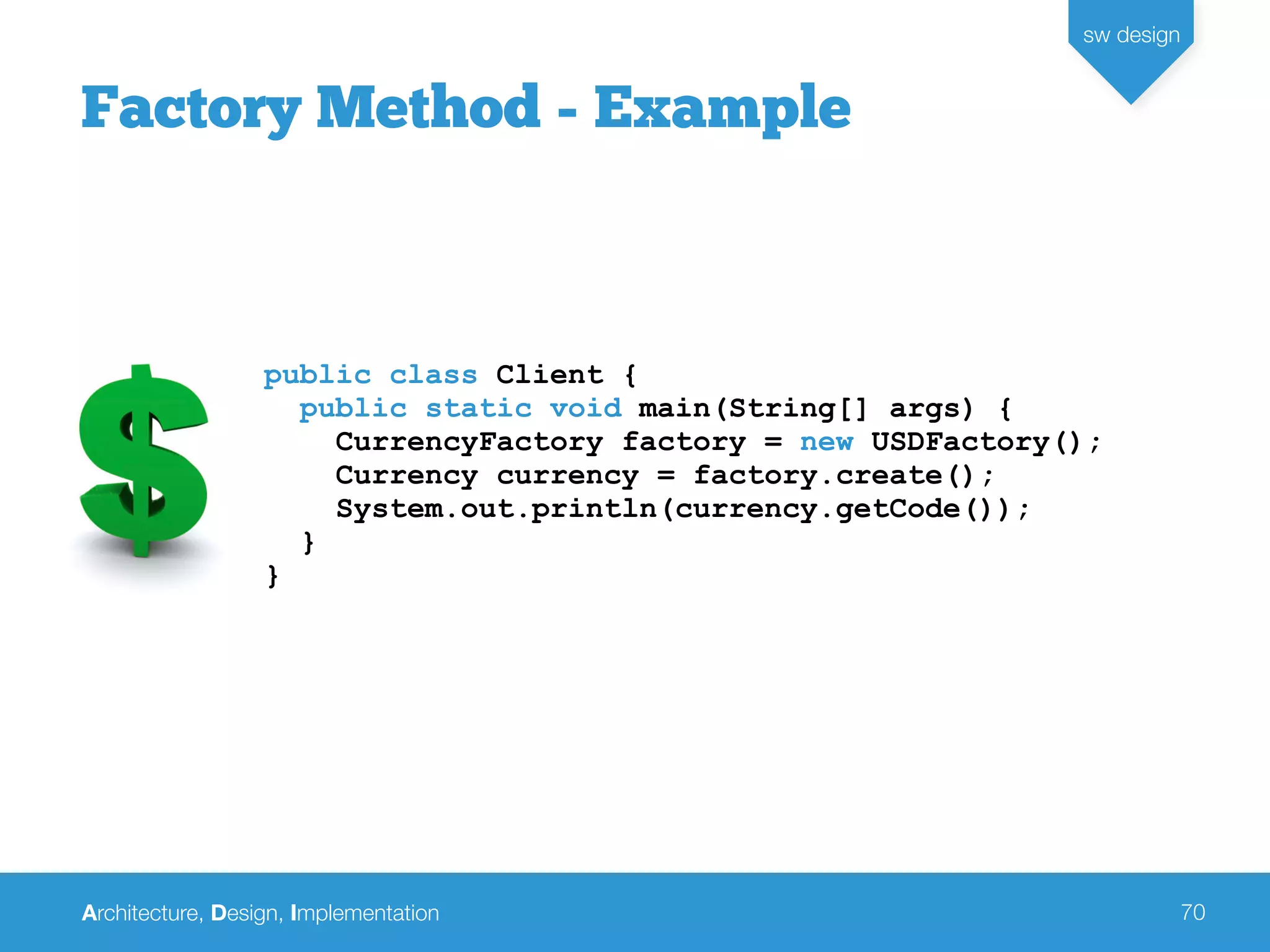 Architecture, Design, Implementation
sw design
70
Factory Method - Example
public class Client {
public static void main(String[] args) {
CurrencyFactory factory = new USDFactory();
Currency currency = factory.create();
System.out.println(currency.getCode());
}
}
 