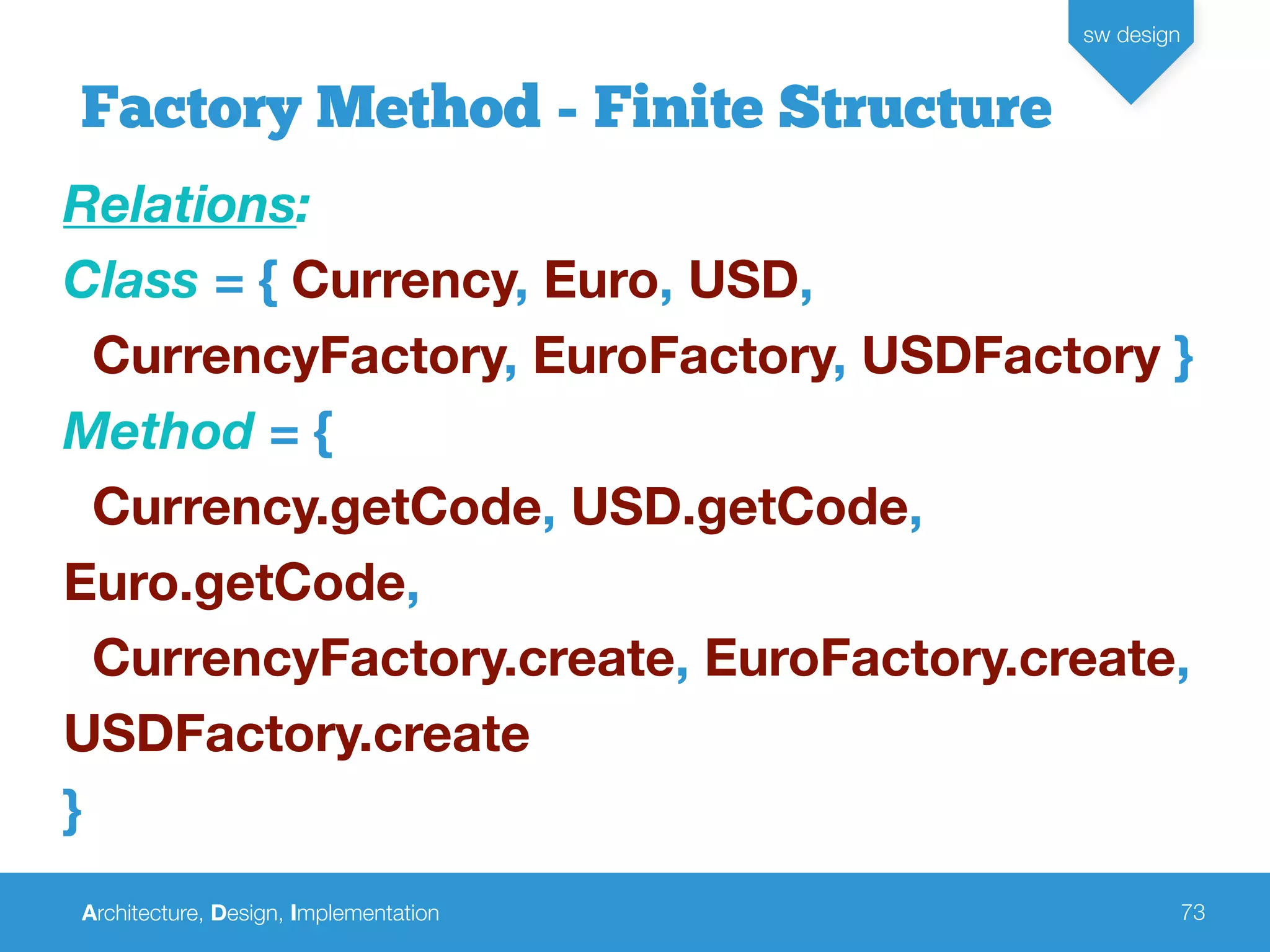 Architecture, Design, Implementation
sw design
73
Factory Method - Finite Structure
Relations:
Class = { Currency, Euro, USD,
CurrencyFactory, EuroFactory, USDFactory }
Method = {
Currency.getCode, USD.getCode,
Euro.getCode,
CurrencyFactory.create, EuroFactory.create,
USDFactory.create
}
 