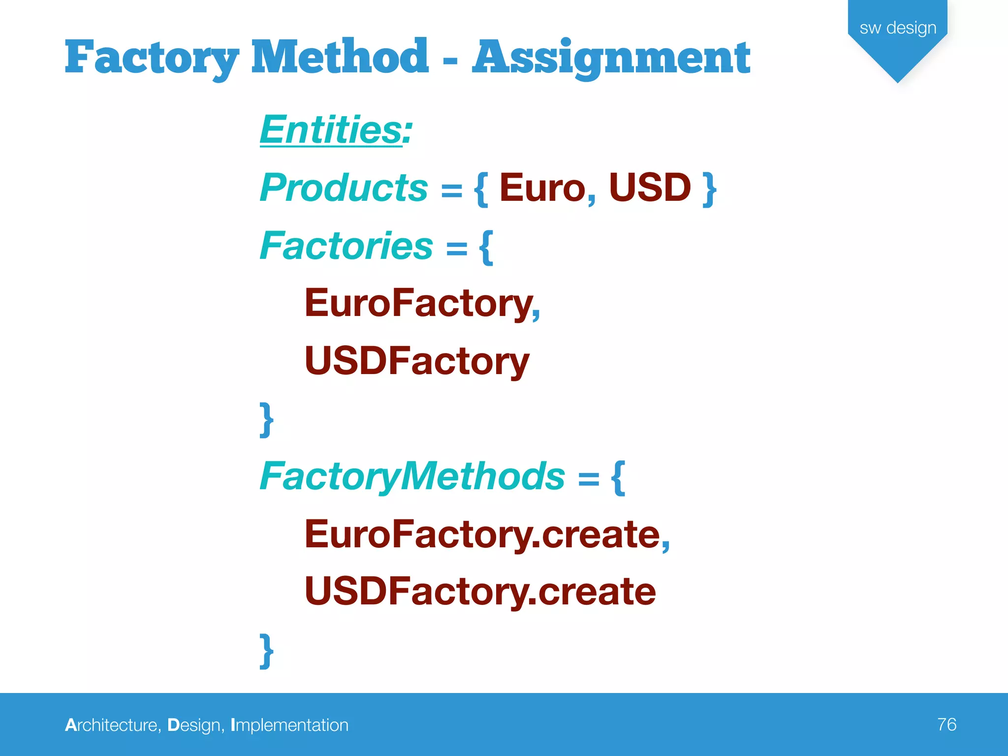 Architecture, Design, Implementation
sw design
76
Factory Method - Assignment
Entities:
Products = { Euro, USD }
Factories = {
EuroFactory,
USDFactory
}
FactoryMethods = {
EuroFactory.create,
USDFactory.create
}
 