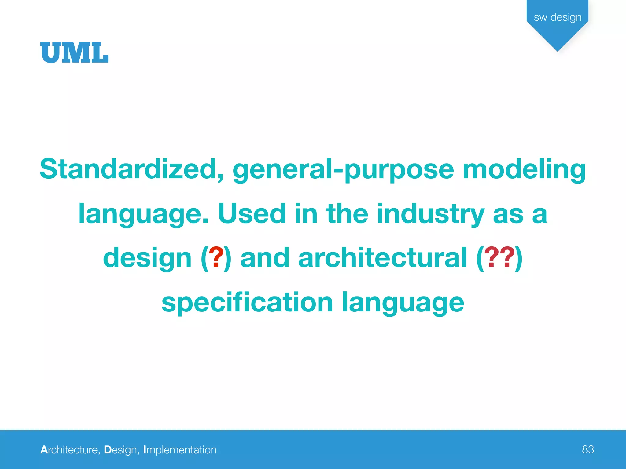 Architecture, Design, Implementation
sw design
83
UML
Standardized, general-purpose modeling
language. Used in the industry as a
design (?) and architectural (??)
speciﬁcation language
 
