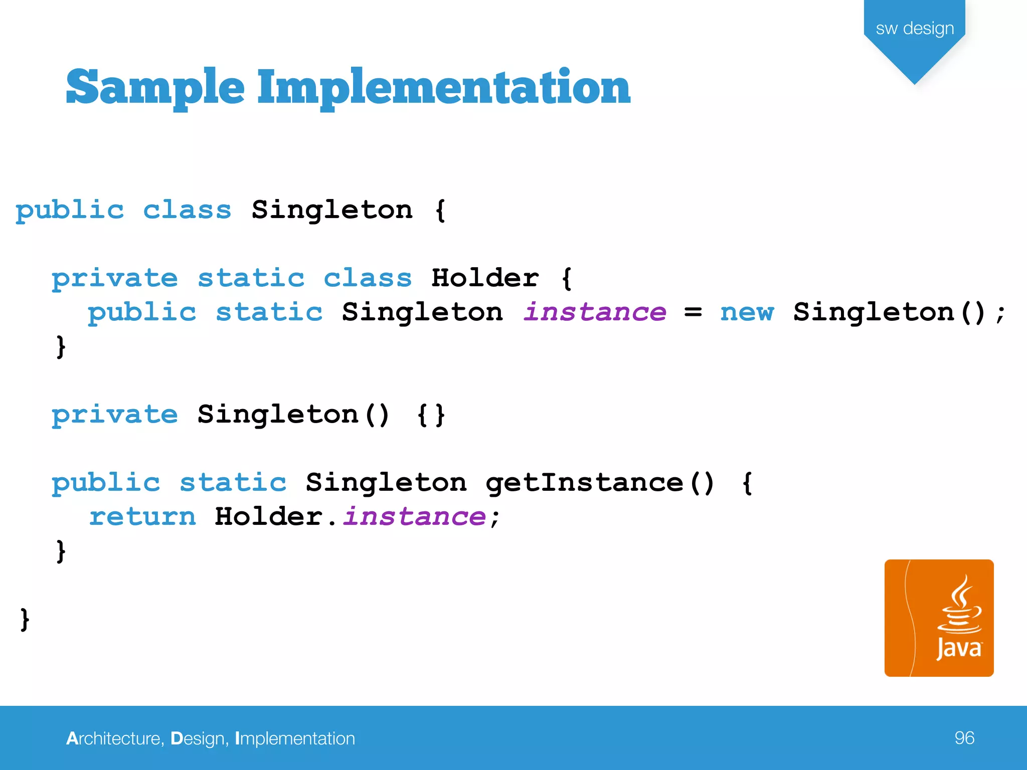 Architecture, Design, Implementation
sw design
96
public class Singleton {
private static class Holder {
public static Singleton instance = new Singleton();
}
private Singleton() {}
public static Singleton getInstance() {
return Holder.instance;
}
}
Sample Implementation
 