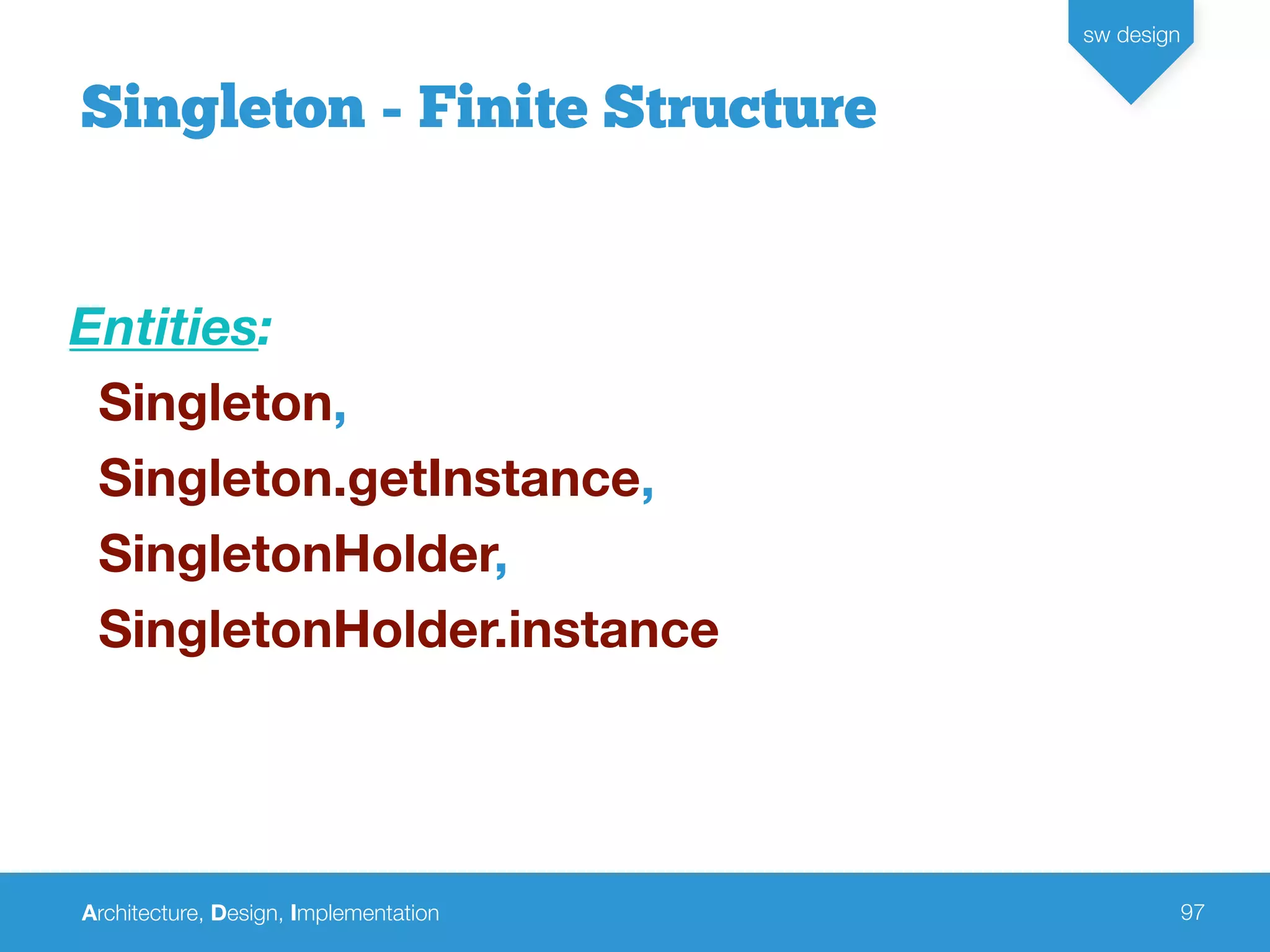 Architecture, Design, Implementation
sw design
97
Singleton - Finite Structure
Entities:
Singleton,
Singleton.getInstance,
SingletonHolder,
SingletonHolder.instance
 