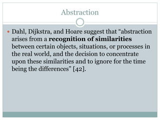 Abstraction
 Dahl, Dijkstra, and Hoare suggest that “abstraction
arises from a recognition of similarities
between certain objects, situations, or processes in
the real world, and the decision to concentrate
upon these similarities and to ignore for the time
being the differences” [42].
 