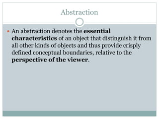 Abstraction
 An abstraction denotes the essential
characteristics of an object that distinguish it from
all other kinds of objects and thus provide crisply
defined conceptual boundaries, relative to the
perspective of the viewer.
 