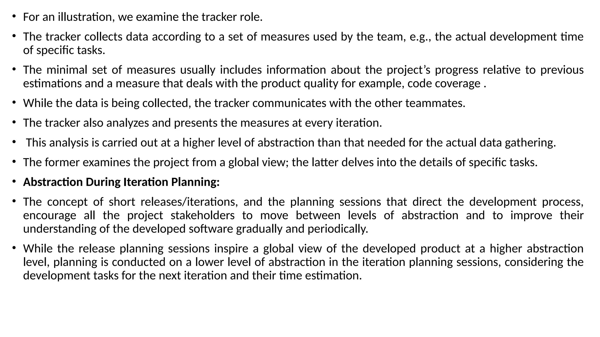 • For an illustration, we examine the tracker role.
• The tracker collects data according to a set of measures used by the team, e.g., the actual development time
of specific tasks.
• The minimal set of measures usually includes information about the project’s progress relative to previous
estimations and a measure that deals with the product quality for example, code coverage .
• While the data is being collected, the tracker communicates with the other teammates.
• The tracker also analyzes and presents the measures at every iteration.
• This analysis is carried out at a higher level of abstraction than that needed for the actual data gathering.
• The former examines the project from a global view; the latter delves into the details of specific tasks.
• Abstraction During Iteration Planning:
• The concept of short releases/iterations, and the planning sessions that direct the development process,
encourage all the project stakeholders to move between levels of abstraction and to improve their
understanding of the developed software gradually and periodically.
• While the release planning sessions inspire a global view of the developed product at a higher abstraction
level, planning is conducted on a lower level of abstraction in the iteration planning sessions, considering the
development tasks for the next iteration and their time estimation.
 