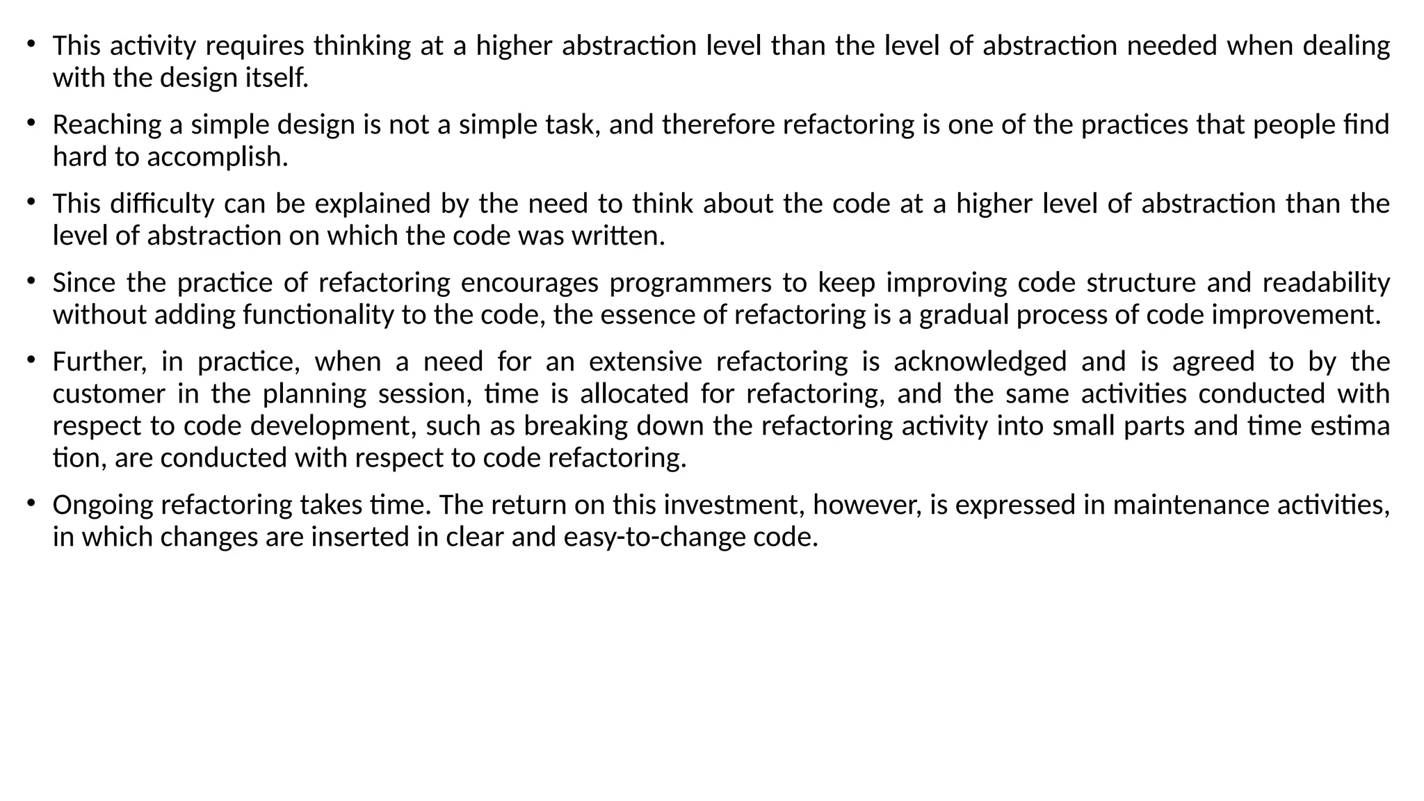 • This activity requires thinking at a higher abstraction level than the level of abstraction needed when dealing
with the design itself.
• Reaching a simple design is not a simple task, and therefore refactoring is one of the practices that people find
hard to accomplish.
• This difficulty can be explained by the need to think about the code at a higher level of abstraction than the
level of abstraction on which the code was written.
• Since the practice of refactoring encourages programmers to keep improving code structure and readability
without adding functionality to the code, the essence of refactoring is a gradual process of code improvement.
• Further, in practice, when a need for an extensive refactoring is acknowledged and is agreed to by the
customer in the planning session, time is allocated for refactoring, and the same activities conducted with
respect to code development, such as breaking down the refactoring activity into small parts and time estima
tion, are conducted with respect to code refactoring.
• Ongoing refactoring takes time. The return on this investment, however, is expressed in maintenance activities,
in which changes are inserted in clear and easy-to-change code.
 