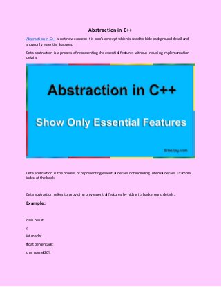 Abstraction in C++
Abstraction in C++ is not new concept it is oop’s concept which is used to hide background detail and
show only essential features.
Data abstraction is a process of representing the essential features without including implementation
details.
Data abstraction is the process of representing essential details not including internal details. Example
index of the book
Data abstraction refers to, providing only essential features by hiding its background details.
Example:
class result
{
int marks;
float percentage;
char name[20];
 