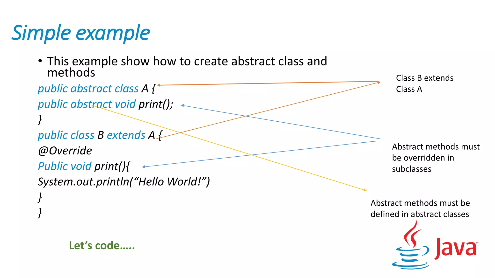 Simple example
• This example show how to create abstract class and
methods
public abstract class A {
public abstract void print();
}
public class B extends A {
@Override
Public void print(){
System.out.println(“Hello World!”)
}
}
Class B extends
Class A
Abstract methods must
be overridden in
subclasses
Abstract methods must be
defined in abstract classes
Let’s code…..
 
