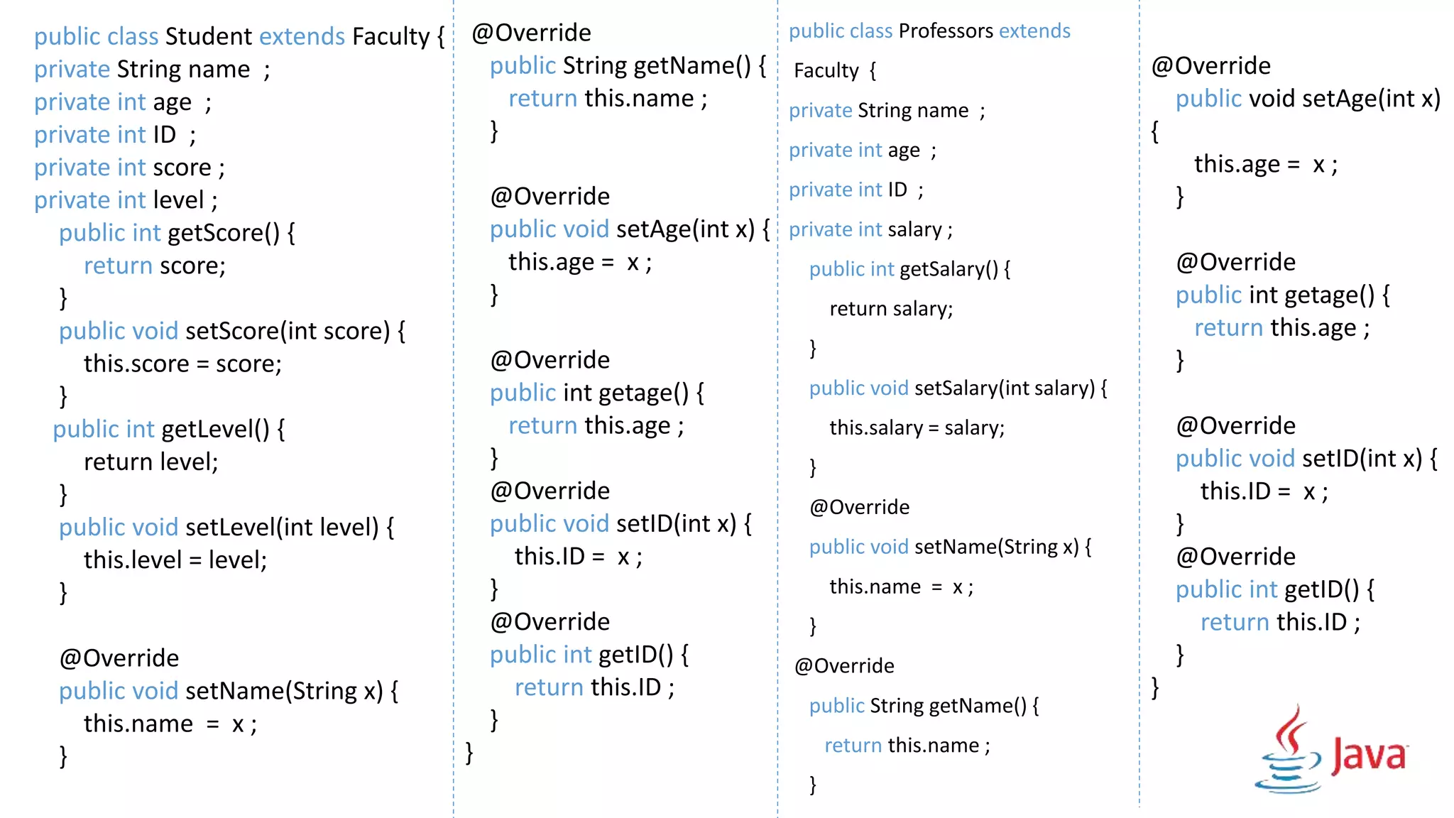 public class Professors extends
Faculty {
private String name ;
private int age ;
private int ID ;
private int salary ;
public int getSalary() {
return salary;
}
public void setSalary(int salary) {
this.salary = salary;
}
@Override
public void setName(String x) {
this.name = x ;
}
@Override
public String getName() {
return this.name ;
}
@Override
public void setAge(int x)
{
this.age = x ;
}
@Override
public int getage() {
return this.age ;
}
@Override
public void setID(int x) {
this.ID = x ;
}
@Override
public int getID() {
return this.ID ;
}
}
public class Student extends Faculty {
private String name ;
private int age ;
private int ID ;
private int score ;
private int level ;
public int getScore() {
return score;
}
public void setScore(int score) {
this.score = score;
}
public int getLevel() {
return level;
}
public void setLevel(int level) {
this.level = level;
}
@Override
public void setName(String x) {
this.name = x ;
}
@Override
public String getName() {
return this.name ;
}
@Override
public void setAge(int x) {
this.age = x ;
}
@Override
public int getage() {
return this.age ;
}
@Override
public void setID(int x) {
this.ID = x ;
}
@Override
public int getID() {
return this.ID ;
}
}
 