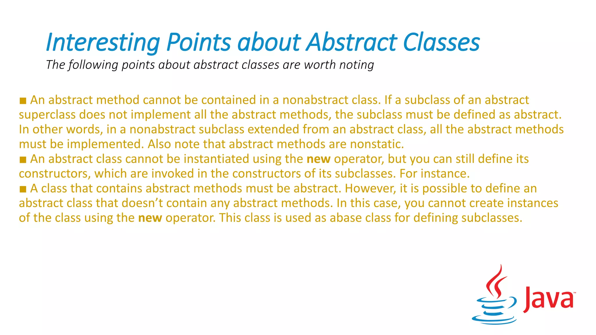 Interesting Points about Abstract Classes
The following points about abstract classes are worth noting
■ An abstract method cannot be contained in a nonabstract class. If a subclass of an abstract
superclass does not implement all the abstract methods, the subclass must be defined as abstract.
In other words, in a nonabstract subclass extended from an abstract class, all the abstract methods
must be implemented. Also note that abstract methods are nonstatic.
■ An abstract class cannot be instantiated using the new operator, but you can still define its
constructors, which are invoked in the constructors of its subclasses. For instance.
■ A class that contains abstract methods must be abstract. However, it is possible to define an
abstract class that doesn’t contain any abstract methods. In this case, you cannot create instances
of the class using the new operator. This class is used as abase class for defining subclasses.
 