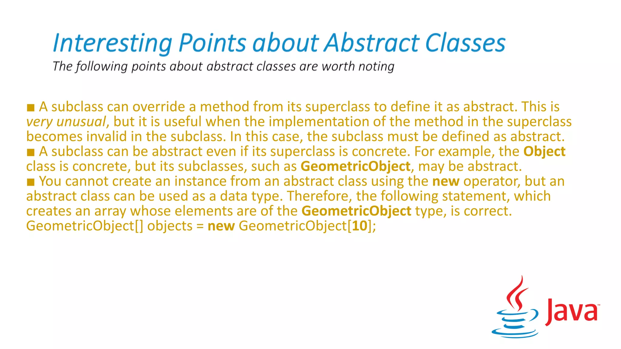 ■ A subclass can override a method from its superclass to define it as abstract. This is
very unusual, but it is useful when the implementation of the method in the superclass
becomes invalid in the subclass. In this case, the subclass must be defined as abstract.
■ A subclass can be abstract even if its superclass is concrete. For example, the Object
class is concrete, but its subclasses, such as GeometricObject, may be abstract.
■ You cannot create an instance from an abstract class using the new operator, but an
abstract class can be used as a data type. Therefore, the following statement, which
creates an array whose elements are of the GeometricObject type, is correct.
GeometricObject[] objects = new GeometricObject[10];
 