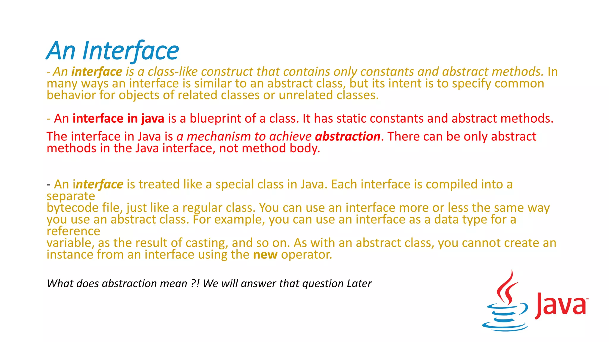 An Interface
- An interface is a class-like construct that contains only constants and abstract methods. In
many ways an interface is similar to an abstract class, but its intent is to specify common
behavior for objects of related classes or unrelated classes.
- An interface in java is a blueprint of a class. It has static constants and abstract methods.
The interface in Java is a mechanism to achieve abstraction. There can be only abstract
methods in the Java interface, not method body.
- An interface is treated like a special class in Java. Each interface is compiled into a
separate
bytecode file, just like a regular class. You can use an interface more or less the same way
you use an abstract class. For example, you can use an interface as a data type for a
reference
variable, as the result of casting, and so on. As with an abstract class, you cannot create an
instance from an interface using the new operator.
What does abstraction mean ?! We will answer that question Later
 
