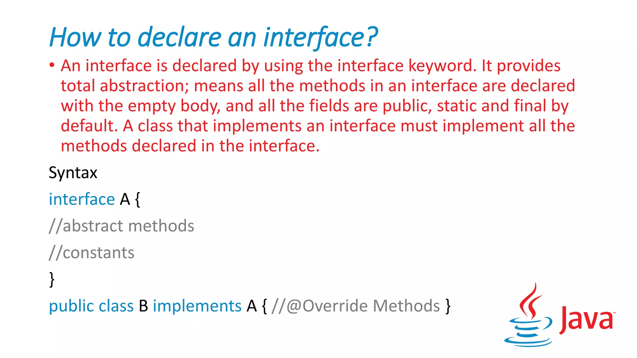 How to declare an interface?
• An interface is declared by using the interface keyword. It provides
total abstraction; means all the methods in an interface are declared
with the empty body, and all the fields are public, static and final by
default. A class that implements an interface must implement all the
methods declared in the interface.
Syntax
interface A {
//abstract methods
//constants
}
public class B implements A { //@Override Methods }
 