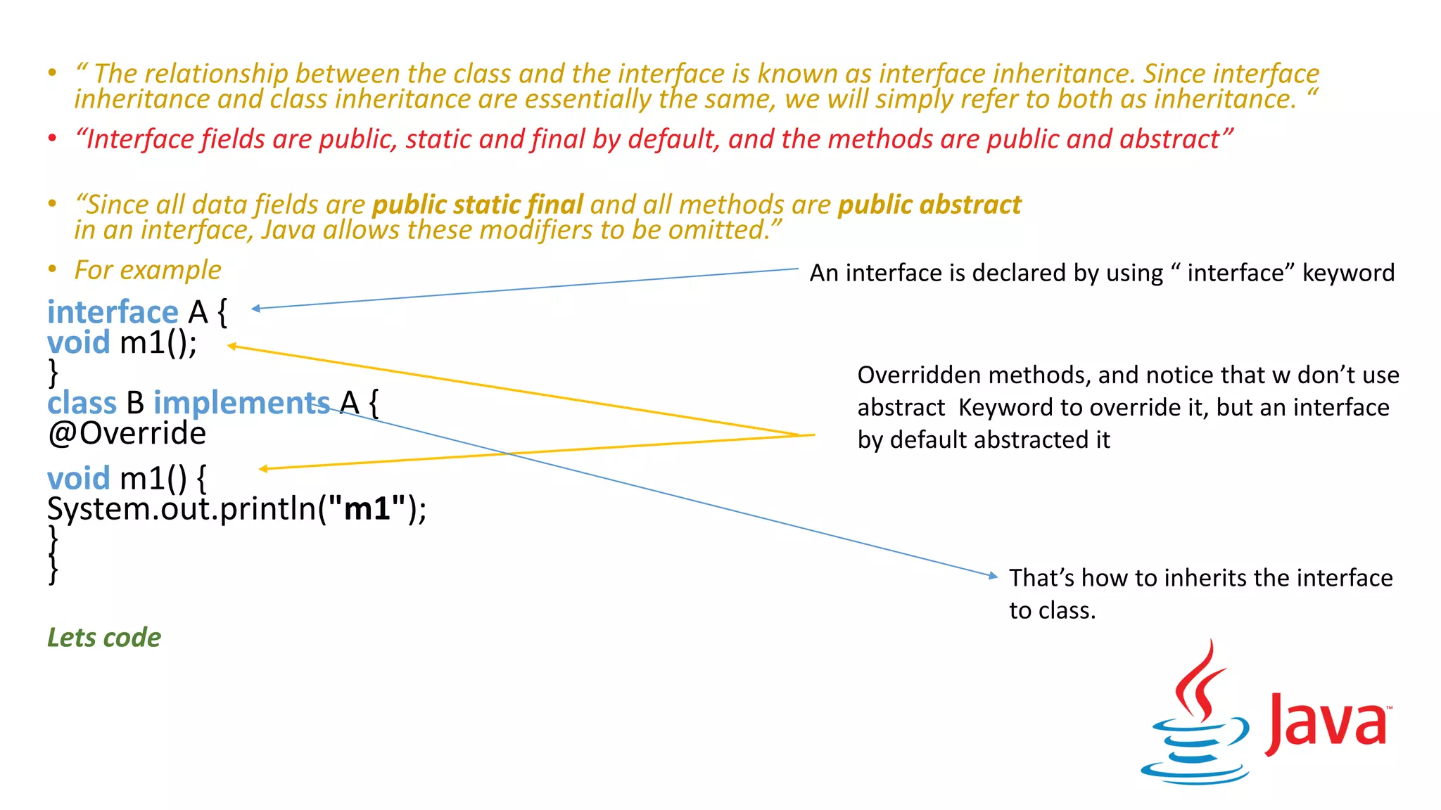 • “ The relationship between the class and the interface is known as interface inheritance. Since interface
inheritance and class inheritance are essentially the same, we will simply refer to both as inheritance. “
• “Interface fields are public, static and final by default, and the methods are public and abstract”
• “Since all data fields are public static final and all methods are public abstract
in an interface, Java allows these modifiers to be omitted.”
• For example
interface A {
void m1();
}
class B implements A {
@Override
void m1() {
System.out.println("m1");
}
}
Lets code
An interface is declared by using “ interface” keyword
Overridden methods, and notice that w don’t use
abstract Keyword to override it, but an interface
by default abstracted it
That’s how to inherits the interface
to class.
 