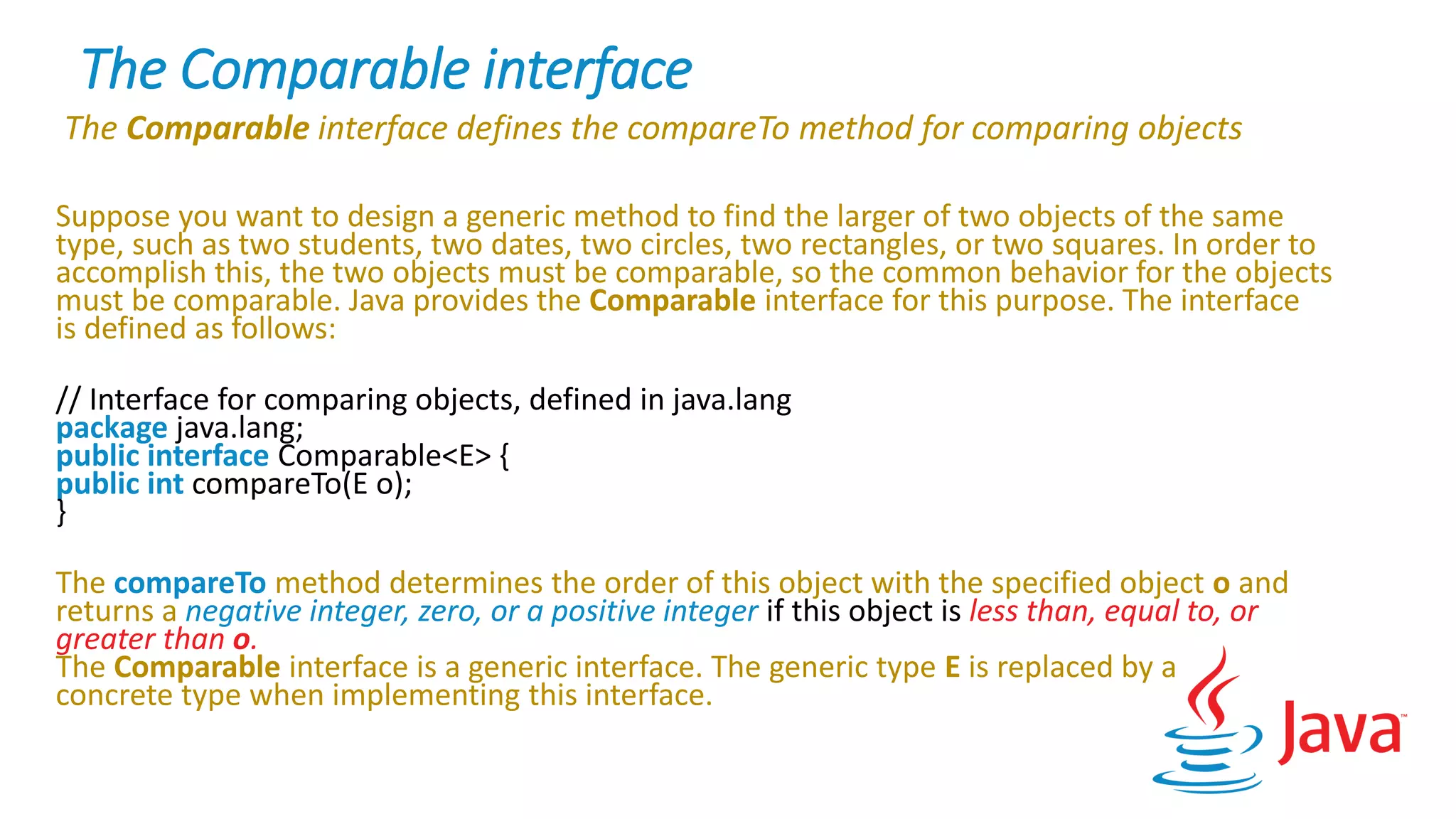 The Comparable interface
The Comparable interface defines the compareTo method for comparing objects
Suppose you want to design a generic method to find the larger of two objects of the same
type, such as two students, two dates, two circles, two rectangles, or two squares. In order to
accomplish this, the two objects must be comparable, so the common behavior for the objects
must be comparable. Java provides the Comparable interface for this purpose. The interface
is defined as follows:
// Interface for comparing objects, defined in java.lang
package java.lang;
public interface Comparable<E> {
public int compareTo(E o);
}
The compareTo method determines the order of this object with the specified object o and
returns a negative integer, zero, or a positive integer if this object is less than, equal to, or
greater than o.
The Comparable interface is a generic interface. The generic type E is replaced by a
concrete type when implementing this interface.
 