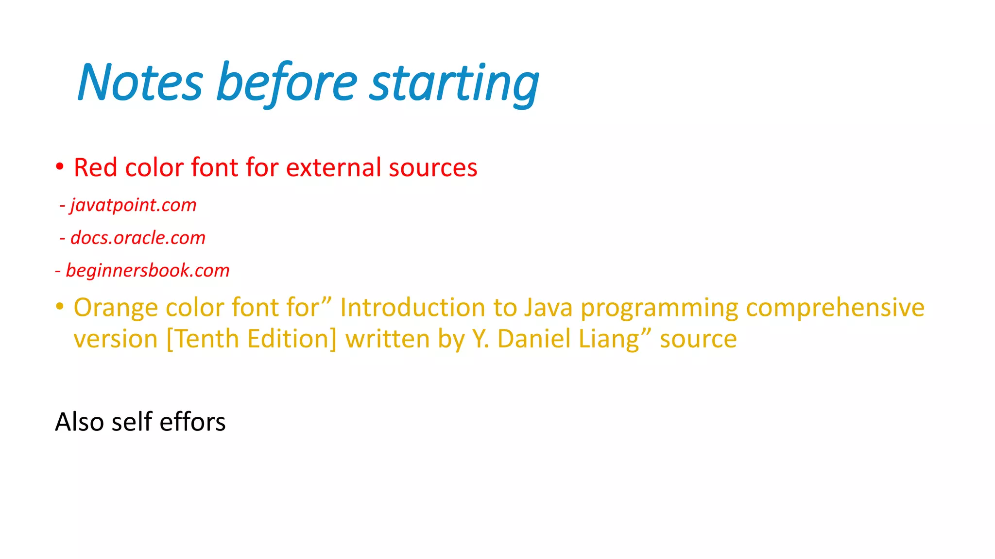 Notes before starting
• Red color font for external sources
- javatpoint.com
- docs.oracle.com
- beginnersbook.com
• Orange color font for” Introduction to Java programming comprehensive
version [Tenth Edition] written by Y. Daniel Liang” source
Also self effors
 