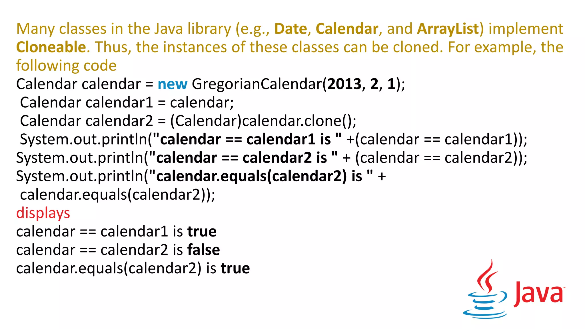 Many classes in the Java library (e.g., Date, Calendar, and ArrayList) implement
Cloneable. Thus, the instances of these classes can be cloned. For example, the
following code
Calendar calendar = new GregorianCalendar(2013, 2, 1);
Calendar calendar1 = calendar;
Calendar calendar2 = (Calendar)calendar.clone();
System.out.println("calendar == calendar1 is " +(calendar == calendar1));
System.out.println("calendar == calendar2 is " + (calendar == calendar2));
System.out.println("calendar.equals(calendar2) is " +
calendar.equals(calendar2));
displays
calendar == calendar1 is true
calendar == calendar2 is false
calendar.equals(calendar2) is true
 