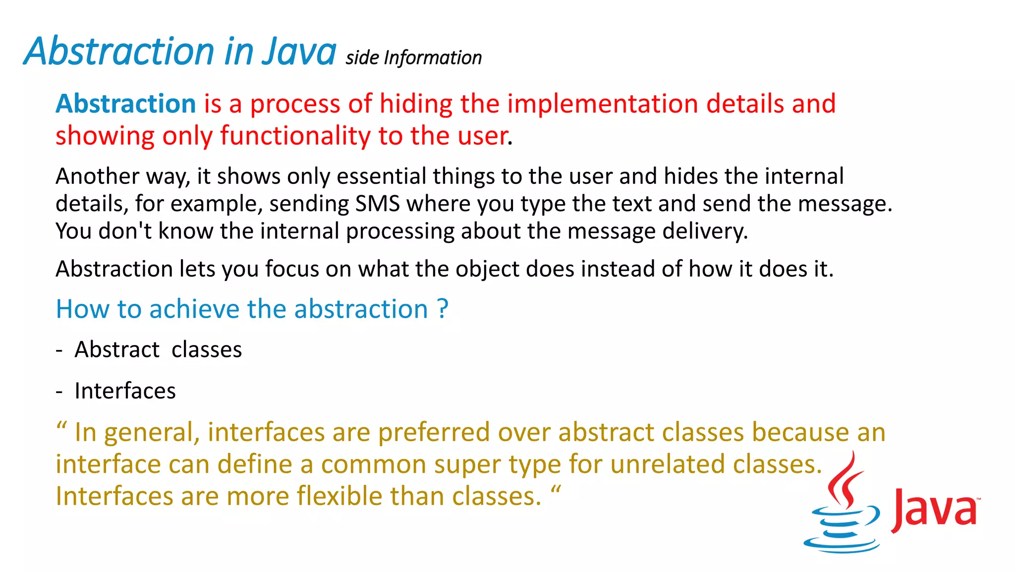 Abstraction in Java side Information
Abstraction is a process of hiding the implementation details and
showing only functionality to the user.
Another way, it shows only essential things to the user and hides the internal
details, for example, sending SMS where you type the text and send the message.
You don't know the internal processing about the message delivery.
Abstraction lets you focus on what the object does instead of how it does it.
How to achieve the abstraction ?
- Abstract classes
- Interfaces
“ In general, interfaces are preferred over abstract classes because an
interface can define a common super type for unrelated classes.
Interfaces are more flexible than classes. “
 