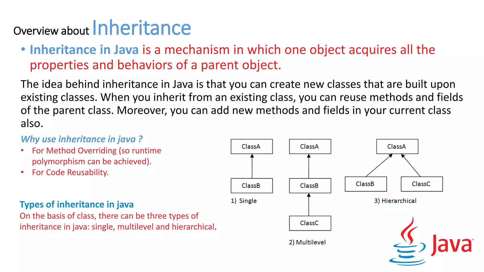 Overview about Inheritance
• Inheritance in Java is a mechanism in which one object acquires all the
properties and behaviors of a parent object.
The idea behind inheritance in Java is that you can create new classes that are built upon
existing classes. When you inherit from an existing class, you can reuse methods and fields
of the parent class. Moreover, you can add new methods and fields in your current class
also.
Why use inheritance in java ?
• For Method Overriding (so runtime
polymorphism can be achieved).
• For Code Reusability.
Types of inheritance in java
On the basis of class, there can be three types of
inheritance in java: single, multilevel and hierarchical.
 
