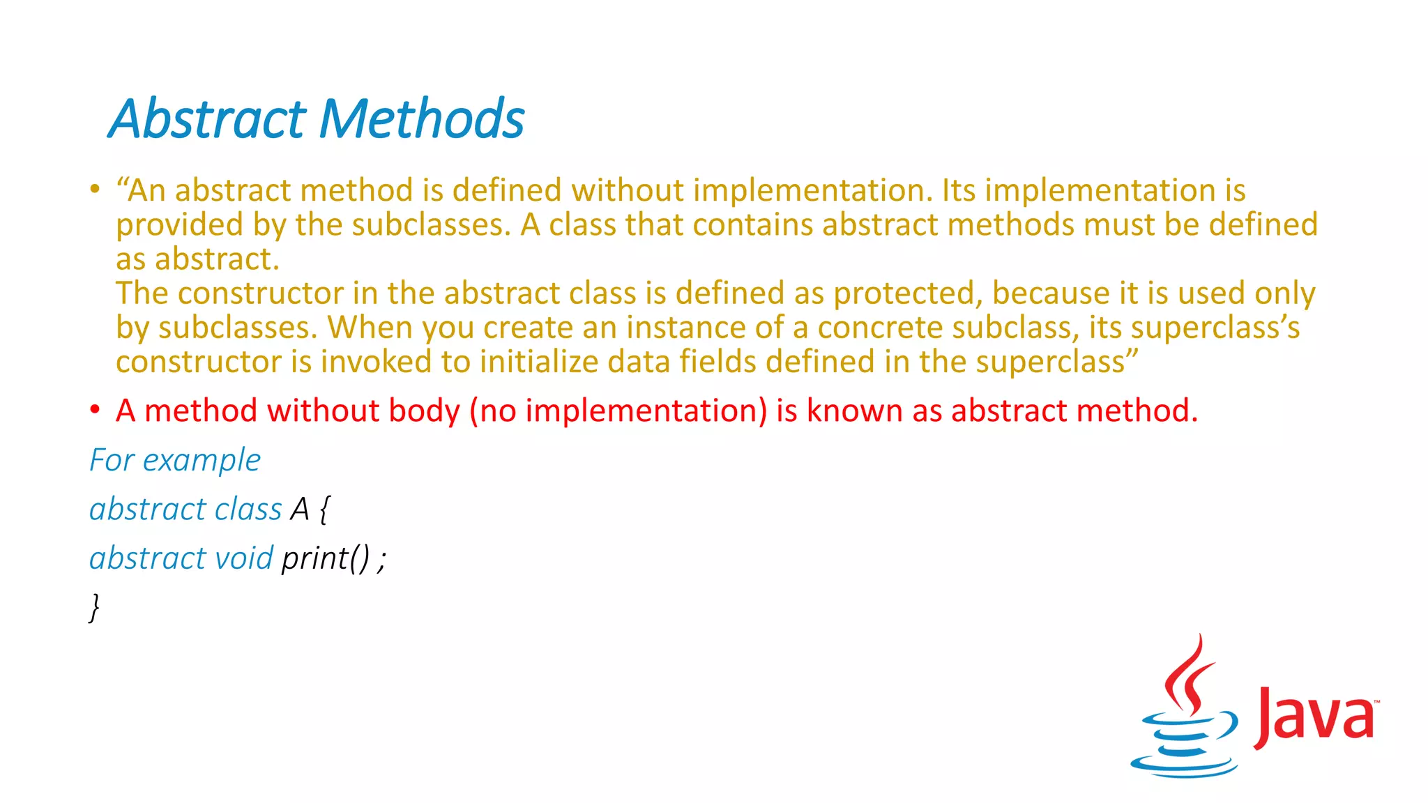 Abstract Methods
• “An abstract method is defined without implementation. Its implementation is
provided by the subclasses. A class that contains abstract methods must be defined
as abstract.
The constructor in the abstract class is defined as protected, because it is used only
by subclasses. When you create an instance of a concrete subclass, its superclass’s
constructor is invoked to initialize data fields defined in the superclass”
• A method without body (no implementation) is known as abstract method.
For example
abstract class A {
abstract void print() ;
}
 