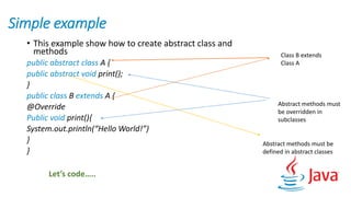 Simple example
• This example show how to create abstract class and
methods
public abstract class A {
public abstract void print();
}
public class B extends A {
@Override
Public void print(){
System.out.println(“Hello World!”)
}
}
Class B extends
Class A
Abstract methods must
be overridden in
subclasses
Abstract methods must be
defined in abstract classes
Let’s code…..
 