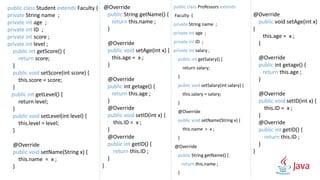 public class Professors extends
Faculty {
private String name ;
private int age ;
private int ID ;
private int salary ;
public int getSalary() {
return salary;
}
public void setSalary(int salary) {
this.salary = salary;
}
@Override
public void setName(String x) {
this.name = x ;
}
@Override
public String getName() {
return this.name ;
}
@Override
public void setAge(int x)
{
this.age = x ;
}
@Override
public int getage() {
return this.age ;
}
@Override
public void setID(int x) {
this.ID = x ;
}
@Override
public int getID() {
return this.ID ;
}
}
public class Student extends Faculty {
private String name ;
private int age ;
private int ID ;
private int score ;
private int level ;
public int getScore() {
return score;
}
public void setScore(int score) {
this.score = score;
}
public int getLevel() {
return level;
}
public void setLevel(int level) {
this.level = level;
}
@Override
public void setName(String x) {
this.name = x ;
}
@Override
public String getName() {
return this.name ;
}
@Override
public void setAge(int x) {
this.age = x ;
}
@Override
public int getage() {
return this.age ;
}
@Override
public void setID(int x) {
this.ID = x ;
}
@Override
public int getID() {
return this.ID ;
}
}
 