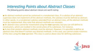 Interesting Points about Abstract Classes
The following points about abstract classes are worth noting
■ An abstract method cannot be contained in a nonabstract class. If a subclass of an abstract
superclass does not implement all the abstract methods, the subclass must be defined as abstract.
In other words, in a nonabstract subclass extended from an abstract class, all the abstract methods
must be implemented. Also note that abstract methods are nonstatic.
■ An abstract class cannot be instantiated using the new operator, but you can still define its
constructors, which are invoked in the constructors of its subclasses. For instance.
■ A class that contains abstract methods must be abstract. However, it is possible to define an
abstract class that doesn’t contain any abstract methods. In this case, you cannot create instances
of the class using the new operator. This class is used as abase class for defining subclasses.
 
