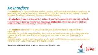 An Interface
- An interface is a class-like construct that contains only constants and abstract methods. In
many ways an interface is similar to an abstract class, but its intent is to specify common
behavior for objects of related classes or unrelated classes.
- An interface in java is a blueprint of a class. It has static constants and abstract methods.
The interface in Java is a mechanism to achieve abstraction. There can be only abstract
methods in the Java interface, not method body.
- An interface is treated like a special class in Java. Each interface is compiled into a
separate
bytecode file, just like a regular class. You can use an interface more or less the same way
you use an abstract class. For example, you can use an interface as a data type for a
reference
variable, as the result of casting, and so on. As with an abstract class, you cannot create an
instance from an interface using the new operator.
What does abstraction mean ?! We will answer that question Later
 