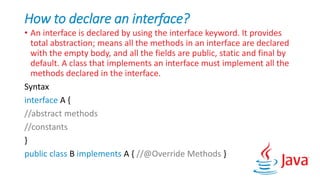 How to declare an interface?
• An interface is declared by using the interface keyword. It provides
total abstraction; means all the methods in an interface are declared
with the empty body, and all the fields are public, static and final by
default. A class that implements an interface must implement all the
methods declared in the interface.
Syntax
interface A {
//abstract methods
//constants
}
public class B implements A { //@Override Methods }
 