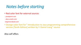 Notes before starting
• Red color font for external sources
- javatpoint.com
- docs.oracle.com
- beginnersbook.com
• Orange color font for” Introduction to Java programming comprehensive
version [Tenth Edition] written by Y. Daniel Liang” source
Also self effors
 
