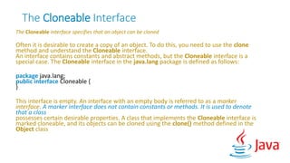 The Cloneable Interface
The Cloneable interface specifies that an object can be cloned
Often it is desirable to create a copy of an object. To do this, you need to use the clone
method and understand the Cloneable interface.
An interface contains constants and abstract methods, but the Cloneable interface is a
special case. The Cloneable interface in the java.lang package is defined as follows:
package java.lang;
public interface Cloneable {
}
This interface is empty. An interface with an empty body is referred to as a marker
interface. A marker interface does not contain constants or methods. It is used to denote
that a class
possesses certain desirable properties. A class that implements the Cloneable interface is
marked cloneable, and its objects can be cloned using the clone() method defined in the
Object class
 