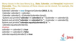 Many classes in the Java library (e.g., Date, Calendar, and ArrayList) implement
Cloneable. Thus, the instances of these classes can be cloned. For example, the
following code
Calendar calendar = new GregorianCalendar(2013, 2, 1);
Calendar calendar1 = calendar;
Calendar calendar2 = (Calendar)calendar.clone();
System.out.println("calendar == calendar1 is " +(calendar == calendar1));
System.out.println("calendar == calendar2 is " + (calendar == calendar2));
System.out.println("calendar.equals(calendar2) is " +
calendar.equals(calendar2));
displays
calendar == calendar1 is true
calendar == calendar2 is false
calendar.equals(calendar2) is true
 