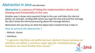 Abstraction in Java side Information
Abstraction is a process of hiding the implementation details and
showing only functionality to the user.
Another way, it shows only essential things to the user and hides the internal
details, for example, sending SMS where you type the text and send the message.
You don't know the internal processing about the message delivery.
Abstraction lets you focus on what the object does instead of how it does it.
How to achieve the abstraction ?
- Abstract classes
- Interfaces
“ In general, interfaces are preferred over abstract classes because an
interface can define a common super type for unrelated classes.
Interfaces are more flexible than classes. “
 