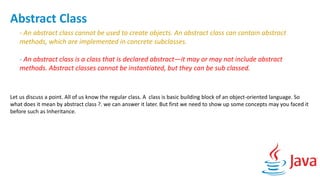 Abstract Class
- An abstract class cannot be used to create objects. An abstract class can contain abstract
methods, which are implemented in concrete subclasses.
- An abstract class is a class that is declared abstract—it may or may not include abstract
methods. Abstract classes cannot be instantiated, but they can be sub classed.
Let us discuss a point. All of us know the regular class. A class is basic building block of an object-oriented language. So
what does it mean by abstract class ?. we can answer it later. But first we need to show up some concepts may you faced it
before such as Inheritance.
 
