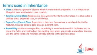 Terms used in Inheritance
• Class: A class is a group of objects which have common properties. It is a template or
blueprint from which objects are created.
• Sub Class/Child Class: Subclass is a class which inherits the other class. It is also called a
derived class, extended class, or child class.
• Super Class/Parent Class: Superclass is the class from where a subclass inherits the
features. It is also called a base class or a parent class.
• Reusability: As the name specifies, reusability is a mechanism which facilitates you to
reuse the fields and methods of the existing class when you create a new class. You can
use the same fields and methods already defined in the previous class.
 