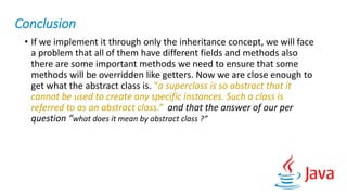 Conclusion
• If we implement it through only the inheritance concept, we will face
a problem that all of them have different fields and methods also
there are some important methods we need to ensure that some
methods will be overridden like getters. Now we are close enough to
get what the abstract class is. “a superclass is so abstract that it
cannot be used to create any specific instances. Such a class is
referred to as an abstract class.” and that the answer of our per
question “what does it mean by abstract class ?”
 
