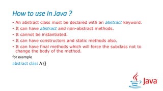 How to use In Java ?
• An abstract class must be declared with an abstract keyword.
• It can have abstract and non-abstract methods.
• It cannot be instantiated.
• It can have constructors and static methods also.
• It can have final methods which will force the subclass not to
change the body of the method.
for example
abstract class A {}
 