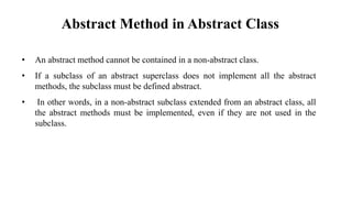 Abstract Method in Abstract Class
• An abstract method cannot be contained in a non-abstract class.
• If a subclass of an abstract superclass does not implement all the abstract
methods, the subclass must be defined abstract.
• In other words, in a non-abstract subclass extended from an abstract class, all
the abstract methods must be implemented, even if they are not used in the
subclass.
 
