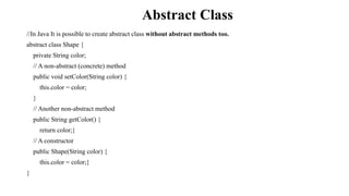 Abstract Class
//In Java It is possible to create abstract class without abstract methods too.
abstract class Shape {
private String color;
// A non-abstract (concrete) method
public void setColor(String color) {
this.color = color;
}
// Another non-abstract method
public String getColor() {
return color;}
// A constructor
public Shape(String color) {
this.color = color;}
}
 