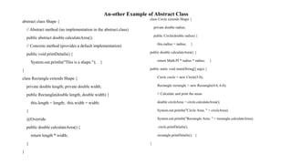 An-other Example of Abstract Class
abstract class Shape {
// Abstract method (no implementation in the abstract class)
public abstract double calculateArea();
// Concrete method (provides a default implementation)
public void printDetails() {
System.out.println("This is a shape."); }
}
class Rectangle extends Shape {
private double length; private double width;
public Rectangle(double length, double width) {
this.length = length; this.width = width;
}
@Override
public double calculateArea() {
return length * width;
}
}
class Circle extends Shape {
private double radius;
public Circle(double radius) {
this.radius = radius; }
public double calculateArea() {
return Math.PI * radius * radius; }
public static void main(String[] args) {
Circle circle = new Circle(5.0);
Rectangle rectangle = new Rectangle(4.0, 6.0);
// Calculate and print the areas
double circleArea = circle.calculateArea();
System.out.println("Circle Area: " + circleArea);
System.out.println("Rectangle Area: " + rectangle.calculateArea);
circle.printDetails();
rectangle.printDetails(); }
}
 