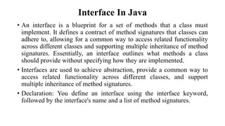 Interface In Java
• An interface is a blueprint for a set of methods that a class must
implement. It defines a contract of method signatures that classes can
adhere to, allowing for a common way to access related functionality
across different classes and supporting multiple inheritance of method
signatures. Essentially, an interface outlines what methods a class
should provide without specifying how they are implemented.
• Interfaces are used to achieve abstraction, provide a common way to
access related functionality across different classes, and support
multiple inheritance of method signatures.
• Declaration: You define an interface using the interface keyword,
followed by the interface's name and a list of method signatures.
 