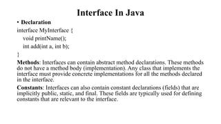 Interface In Java
• Declaration
interface MyInterface {
void printName();
int add(int a, int b);
}
Methods: Interfaces can contain abstract method declarations. These methods
do not have a method body (implementation). Any class that implements the
interface must provide concrete implementations for all the methods declared
in the interface.
Constants: Interfaces can also contain constant declarations (fields) that are
implicitly public, static, and final. These fields are typically used for defining
constants that are relevant to the interface.
 
