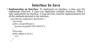 Interface In Java
• Implementing an Interface: To implement an interface, a class uses the
implements keyword. A class can implement multiple interfaces. When a
class implements an interface, it must provide concrete implementations for
all the methods declared in the interface.
class MyClass implements MyInterface {
@Override
public void printName() {
System.out.println(“22CS MUET”);
}
@Override
public add(int a, int b) {
a+b;
}
}
 