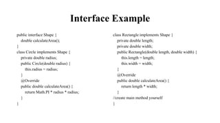 Interface Example
public interface Shape {
double calculateArea();
}
class Circle implements Shape {
private double radius;
public Circle(double radius) {
this.radius = radius;
}
@Override
public double calculateArea() {
return Math.PI * radius * radius;
}
}
class Rectangle implements Shape {
private double length;
private double width;
public Rectangle(double length, double width) {
this.length = length;
this.width = width;
}
@Override
public double calculateArea() {
return length * width;
}
//create main method yourself
}
 