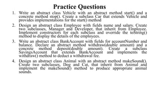Practice Questions
1. Write an abstract class Vehicle with an abstract method start() and a
concrete method stop(). Create a subclass Car that extends Vehicle and
provides implementations for the start() method
2. Design an abstract class Employee with fields name and salary. Create
two subclasses, Manager and Developer, that inherit from Employee.
Implement constructors for each subclass and override the toString()
method to display the details of the employees.
3. Write an abstract class BankAccount with fields for accountNumber and
balance. Declare an abstract method withdraw(double amount) and a
concrete method deposit(double amount). Create a subclass
SavingsAccount that extends BankAccount and implements the
withdraw() method to deduct a withdrawal fee.
4. Design an abstract class Animal with an abstract method makeSound().
Create two subclasses, Dog and Cat, that inherit from Animal and
implement the makeSound() method to produce appropriate animal
sounds.
 