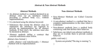 Abstract & Non-Abstract Methods
Abstract Methods
• An abstract method is a method declared in an
abstract class (or an interface) without
providing a method body (i.e., without
implementation).
• It is declared using the abstract keyword.
• Subclasses that extend the abstract class (or
implement the interface) are required to
provide an implementation for all abstract
methods. If they don't, the subclass must also
be declared as abstract.
• Abstract methods define a contract that
concrete subclasses must follow.
abstract class Animal {
public abstract void makeSound(); // Abstract
//method with no implementation
}
Non-Abstract Methods
• Non-Abstract Methods are Called Concrete
Methods
• A non-abstract method is a method that has a
complete implementation in the class where it
is declared.
• Non-abstract methods have a method body
containing code that defines their behavior.
• Subclasses can inherit non-abstract methods as
they are or override them to provide custom
behavior.
public void run() {
System.out.println("The dog is running.");
}
 