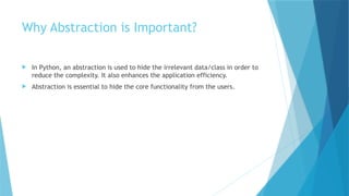 Why Abstraction is Important?
 In Python, an abstraction is used to hide the irrelevant data/class in order to
reduce the complexity. It also enhances the application efficiency.
 Abstraction is essential to hide the core functionality from the users.
 