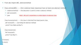  From abc import ABC, abstractmethod
 Class animal(ABC): -----this is abstract base class(must have at least one abstract method)
 @abstractmethod -----this decorator is used to create a abstract method
 def move(self):
 pass Note*: We can’t instantiate or create object of abstract class
Class human(animal): ---- this class is inherited from base/parent class
def move(self): --- overriding the abstract method
print(“I Can Walk and Run”)
Class lion(animal):
Def move(self):
print(“I Can Roar”)
h=human()
h.move()
 