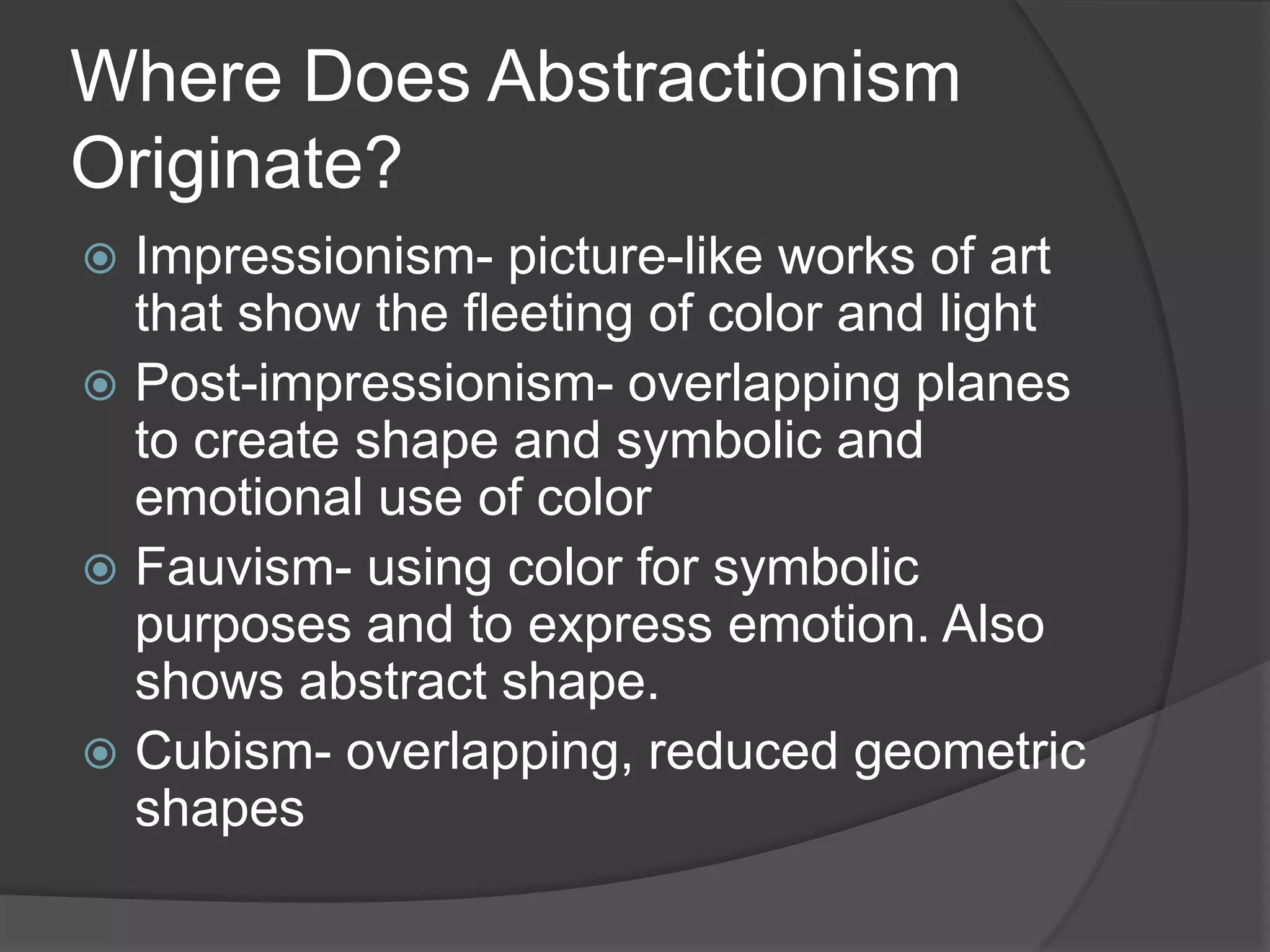 Where Does Abstractionism
Originate?
 Impressionism- picture-like works of art
that show the fleeting of color and light
 Post-impressionism- overlapping planes
to create shape and symbolic and
emotional use of color
 Fauvism- using color for symbolic
purposes and to express emotion. Also
shows abstract shape.
 Cubism- overlapping, reduced geometric
shapes
 