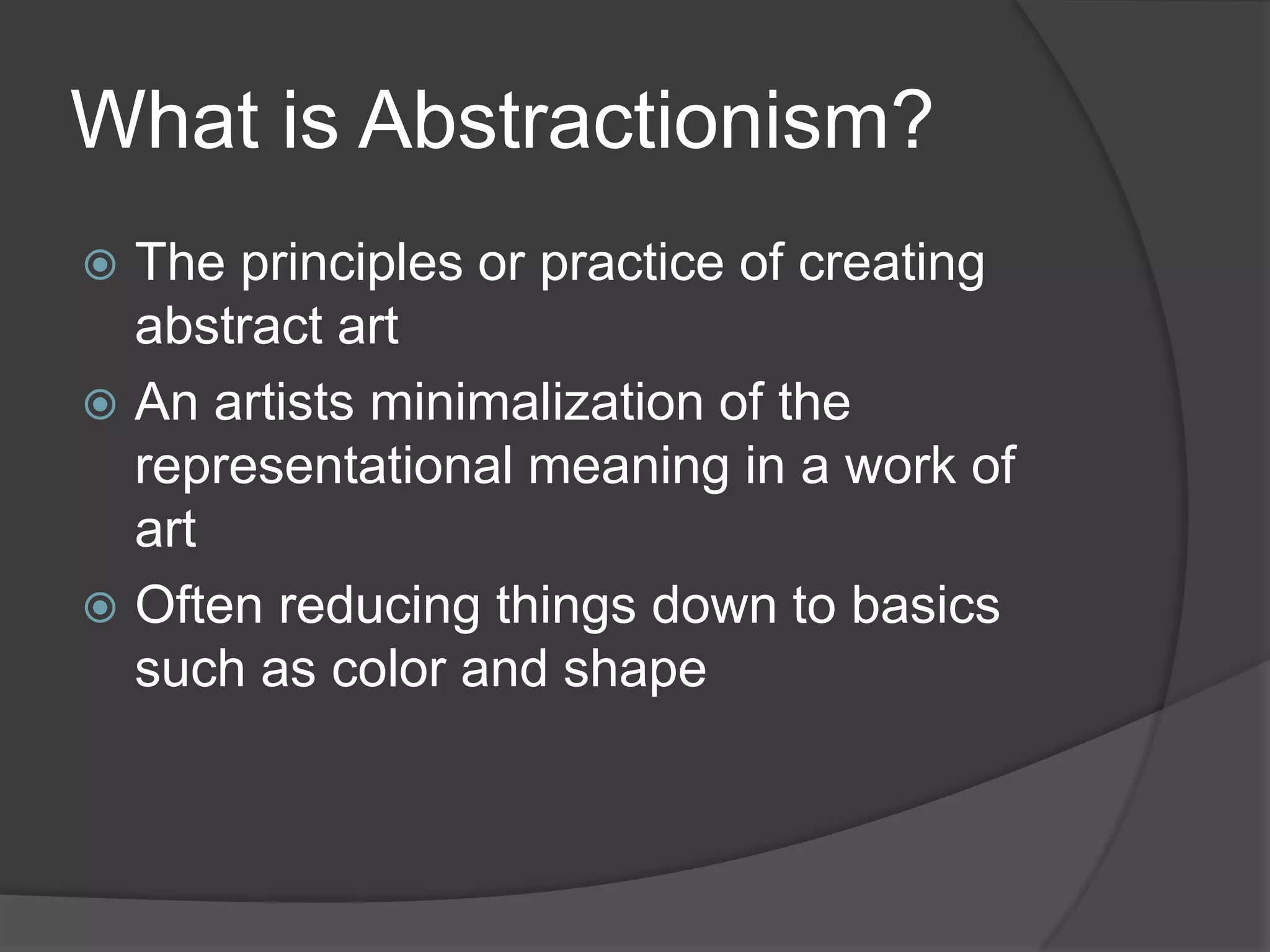 What is Abstractionism?
 The principles or practice of creating
abstract art
 An artists minimalization of the
representational meaning in a work of
art
 Often reducing things down to basics
such as color and shape
 